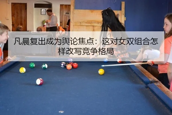 凡晨复出成为舆论焦点：这对女双组合怎样改写竞争格局