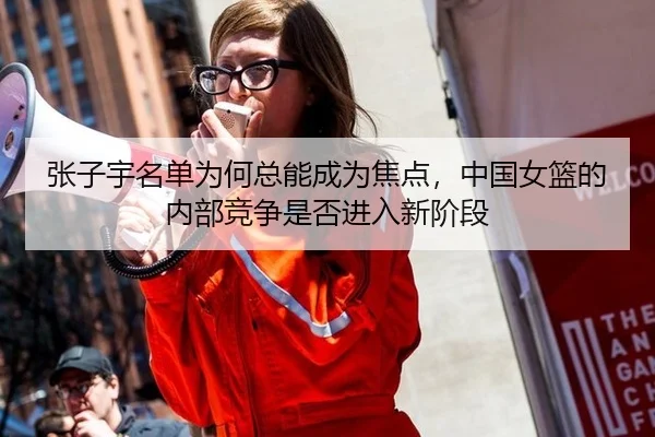 张子宇名单为何总能成为焦点，中国女篮的内部竞争是否进入新阶段